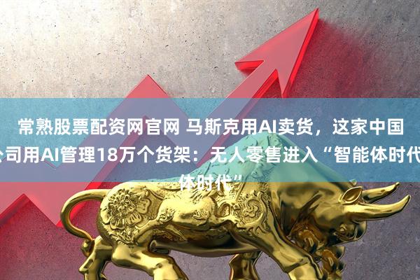 常熟股票配资网官网 马斯克用AI卖货，这家中国公司用AI管理18万个货架：无人零售进入“智能体时代”