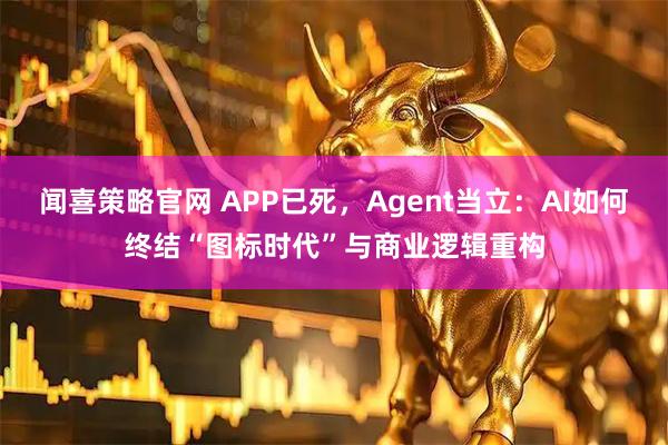 闻喜策略官网 APP已死，Agent当立：AI如何终结“图标时代”与商业逻辑重构