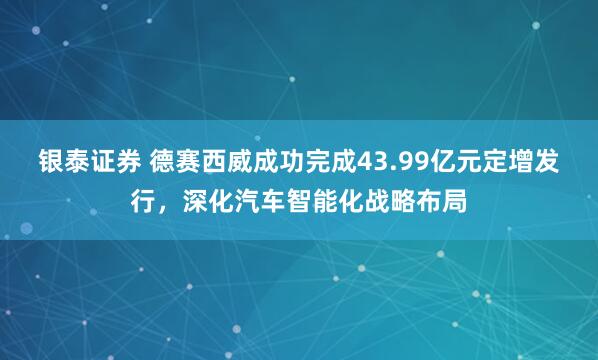 银泰证券 德赛西威成功完成43.99亿元定增发行，深化汽车智能化战略布局