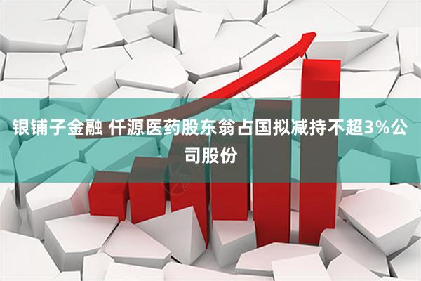 银铺子金融 仟源医药股东翁占国拟减持不超3%公司股份
