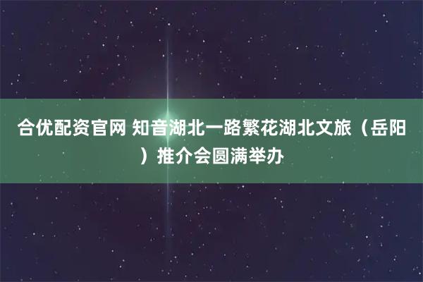 合优配资官网 知音湖北一路繁花湖北文旅（岳阳）推介会圆满举办