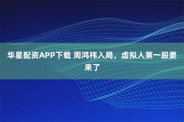 华星配资APP下载 周鸿祎入局，虚拟人第一股要来了