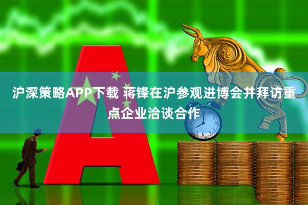 沪深策略APP下载 蒋锋在沪参观进博会并拜访重点企业洽谈合作
