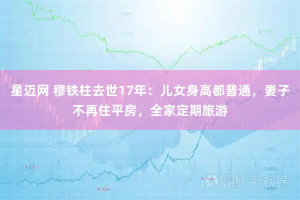 星迈网 穆铁柱去世17年：儿女身高都普通，妻子不再住平房，全家定期旅游
