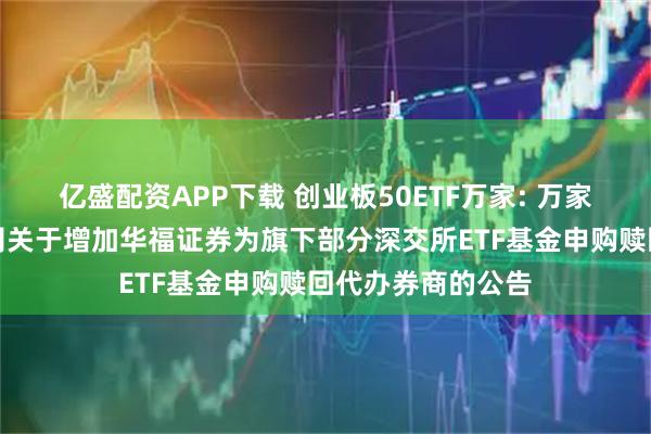 亿盛配资APP下载 创业板50ETF万家: 万家基金管理有限公司关于增加华福证券为旗下部分深交所ETF基金申购赎回代办券商的公告