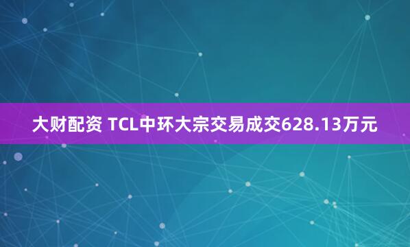 大财配资 TCL中环大宗交易成交628.13万元