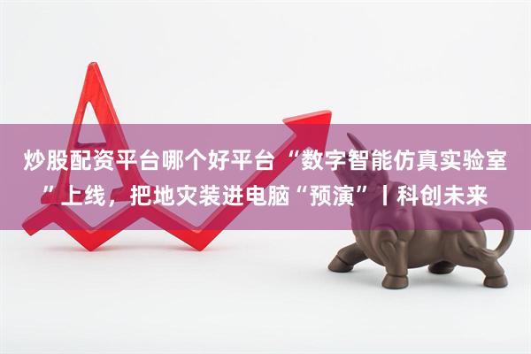 炒股配资平台哪个好平台 “数字智能仿真实验室”上线，把地灾装进电脑“预演”丨科创未来